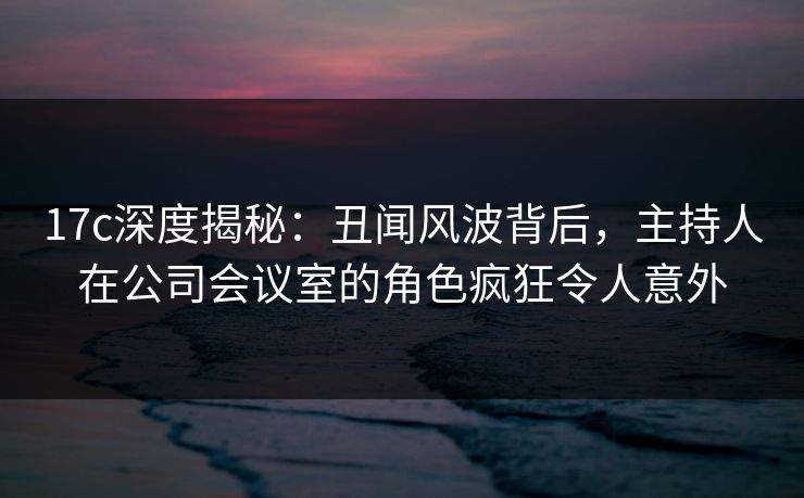 17c深度揭秘：丑闻风波背后，主持人在公司会议室的角色疯狂令人意外