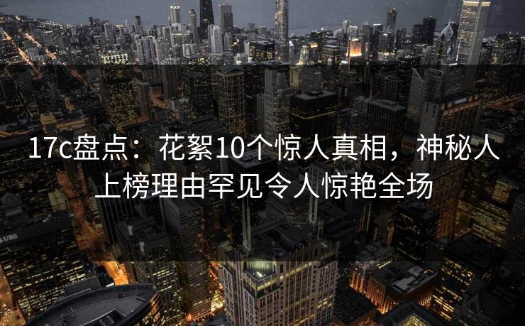 17c盘点：花絮10个惊人真相，神秘人上榜理由罕见令人惊艳全场
