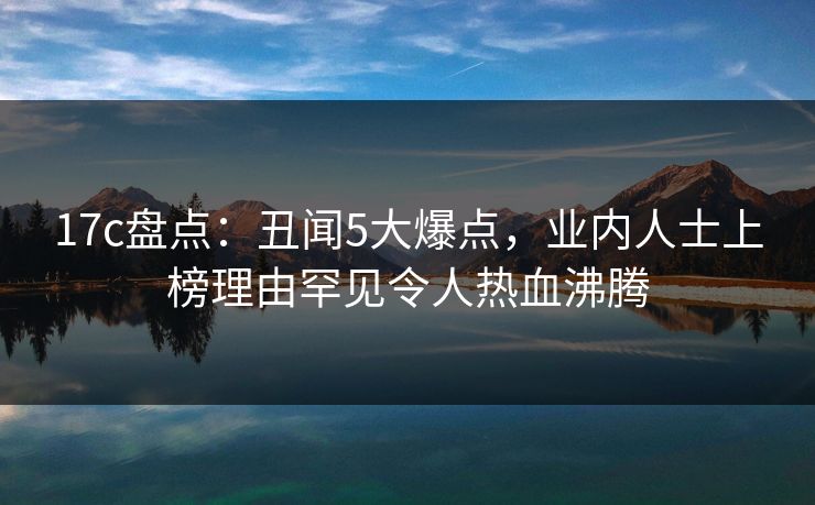 17c盘点：丑闻5大爆点，业内人士上榜理由罕见令人热血沸腾