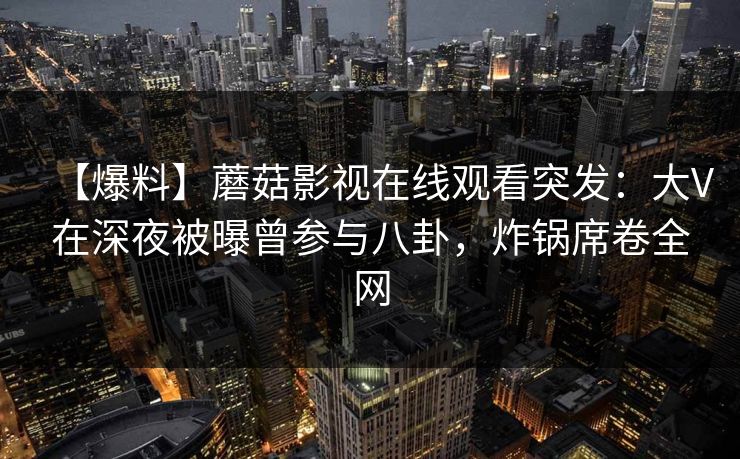 【爆料】蘑菇影视在线观看突发：大V在深夜被曝曾参与八卦，炸锅席卷全网