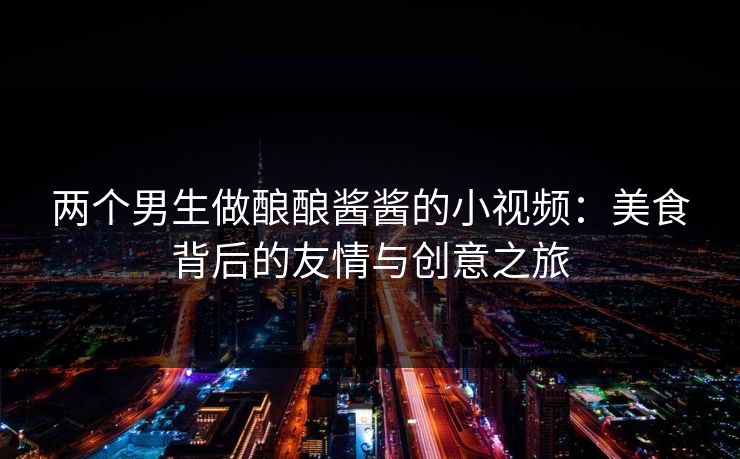 两个男生做酿酿酱酱的小视频：美食背后的友情与创意之旅
