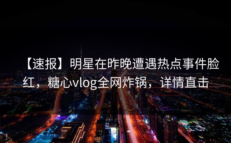 【速报】明星在昨晚遭遇热点事件脸红，糖心vlog全网炸锅，详情直击