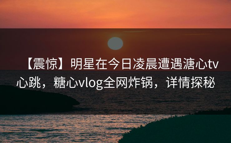 【震惊】明星在今日凌晨遭遇溏心tv心跳，糖心vlog全网炸锅，详情探秘