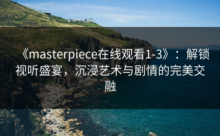 《masterpiece在线观看1-3》：解锁视听盛宴，沉浸艺术与剧情的完美交融