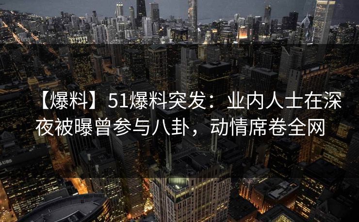 【爆料】51爆料突发：业内人士在深夜被曝曾参与八卦，动情席卷全网