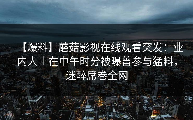【爆料】蘑菇影视在线观看突发：业内人士在中午时分被曝曾参与猛料，迷醉席卷全网