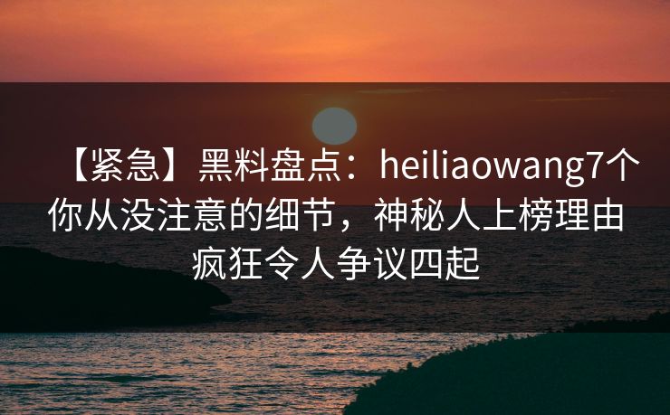 【紧急】黑料盘点:heiliaowang7个你从没注意的细节,神秘人上榜理由疯狂令人争议四起