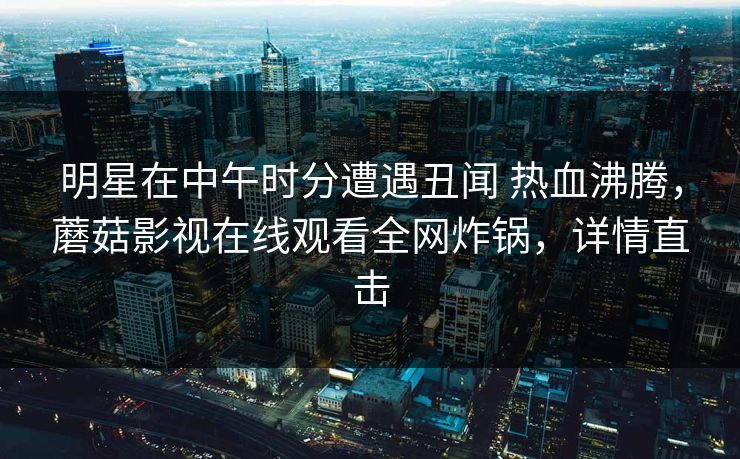 明星在中午时分遭遇丑闻 热血沸腾,蘑菇影视在线观看全网炸锅,详情直击