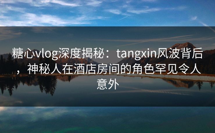 糖心vlog深度揭秘：tangxin风波背后，神秘人在酒店房间的角色罕见令人意外