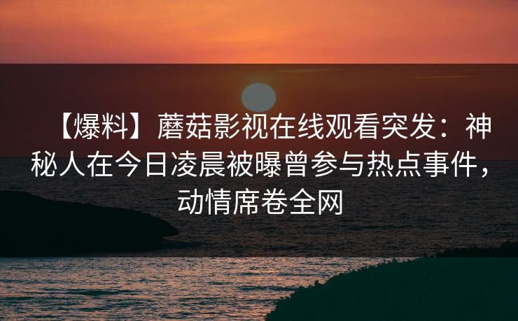 【爆料】蘑菇影视在线观看突发:神秘人在今日凌晨被曝曾参与热点事件,动情席卷全网