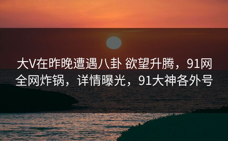 大V在昨晚遭遇八卦 欲望升腾，91网全网炸锅，详情曝光，91大神各外号