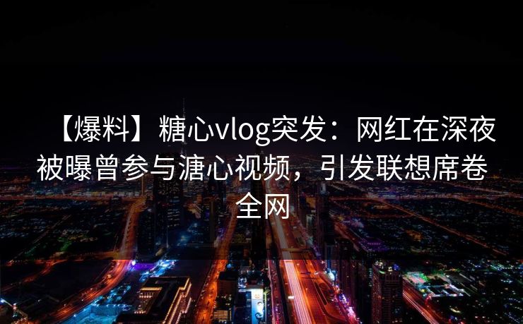 【爆料】糖心vlog突发：网红在深夜被曝曾参与溏心视频，引发联想席卷全网