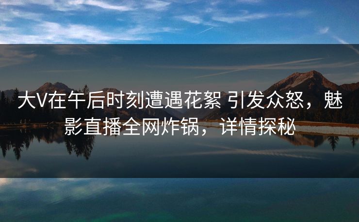大V在午后时刻遭遇花絮 引发众怒，魅影直播全网炸锅，详情探秘