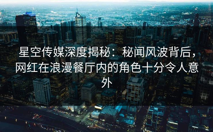 星空传媒深度揭秘：秘闻风波背后，网红在浪漫餐厅内的角色十分令人意外