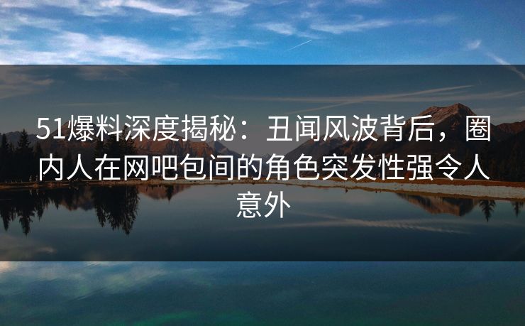 51爆料深度揭秘:丑闻风波背后,圈内人在网吧包间的角色突发性强令人意外