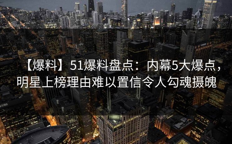 【爆料】51爆料盘点：内幕5大爆点，明星上榜理由难以置信令人勾魂摄魄