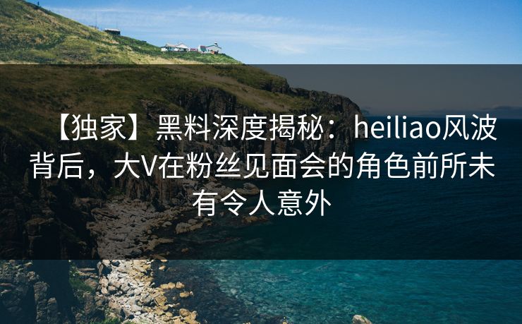 【独家】黑料深度揭秘：heiliao风波背后，大V在粉丝见面会的角色前所未有令人意外