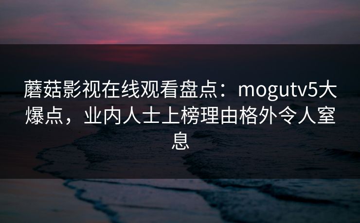 蘑菇影视在线观看盘点：mogutv5大爆点，业内人士上榜理由格外令人窒息