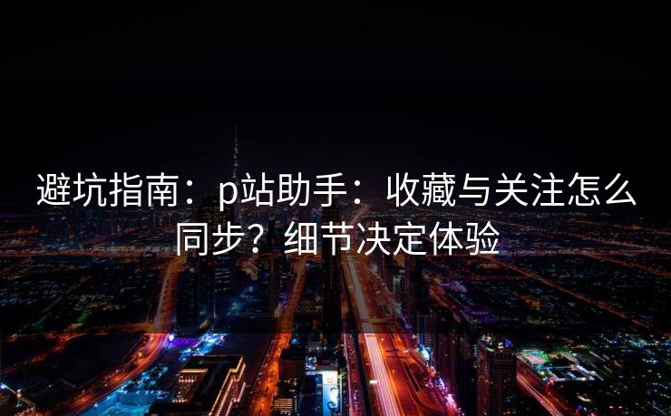 避坑指南:p站助手:收藏与关注怎么同步?细节决定体验 避坑指南:p站助手:收藏与关注怎么同步?细节决定体验