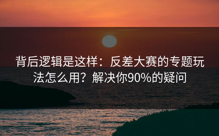 背后逻辑是这样：反差大赛的专题玩法怎么用？解决你90%的疑问