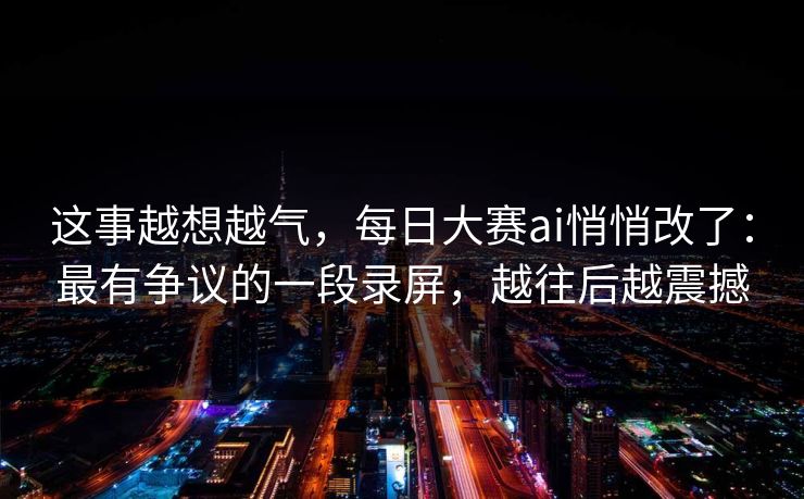 这事越想越气，每日大赛ai悄悄改了：最有争议的一段录屏，越往后越震撼