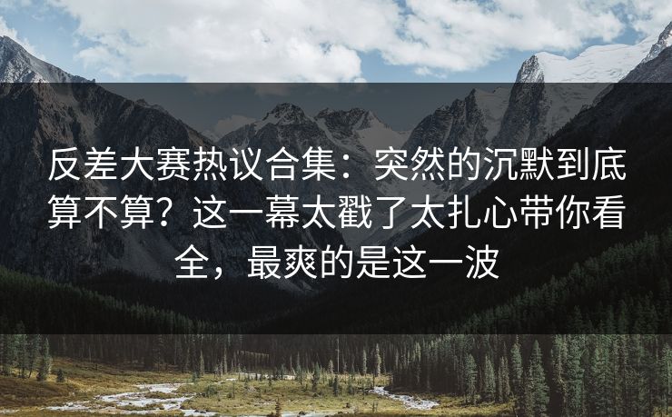 反差大赛热议合集:突然的沉默到底算不算?这一幕太戳了太扎心带你看全,最爽的是这一波