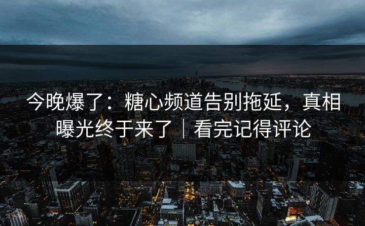 今晚爆了:糖心频道告别拖延,真相曝光终于来了|看完记得评论