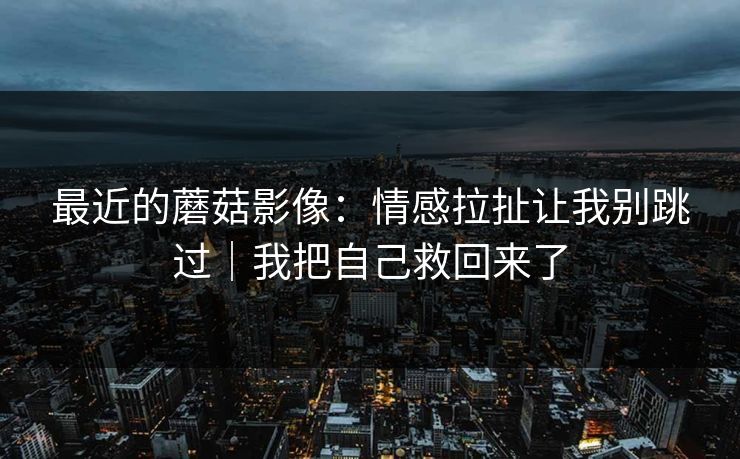 最近的蘑菇影像:情感拉扯让我别跳过|我把自己救回来了